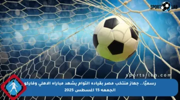 رسميًا.. جهاز منتخب مصر بقيادة التوأم يشهد مباراة الأهلي وفاركو الجمعة 15 أغسطس 2025